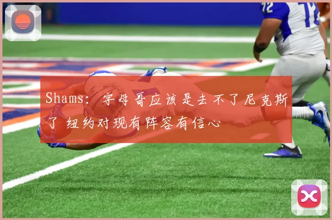 Shams：字母哥应该是去不了尼克斯了 纽约对现有阵容有信心