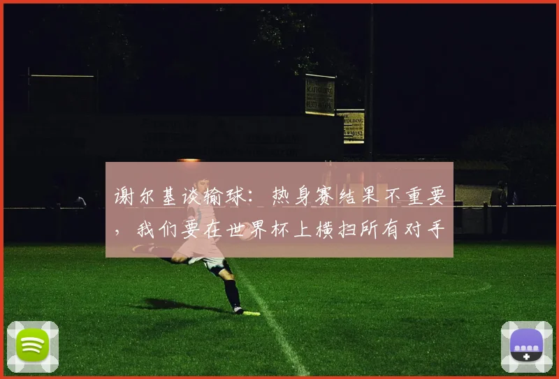 谢尔基谈输球：热身赛结果不重要，我们要在世界杯上横扫所有对手