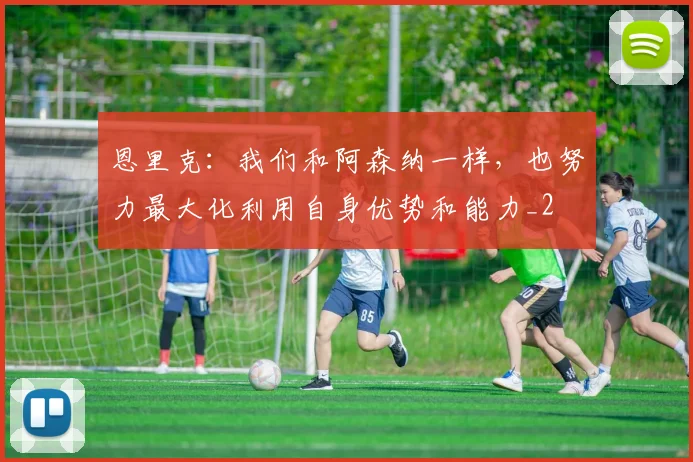 恩里克：我们和阿森纳一样，也努力最大化利用自身优势和能力_2